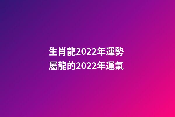 生肖龍2022年運勢 屬龍的2022年運氣